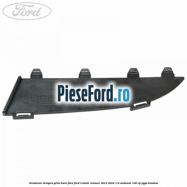 Ornament dreapta grila bara fata Ford Transit Connect 2013-2018 1.6 EcoBoost 150 cp JQGA benzina