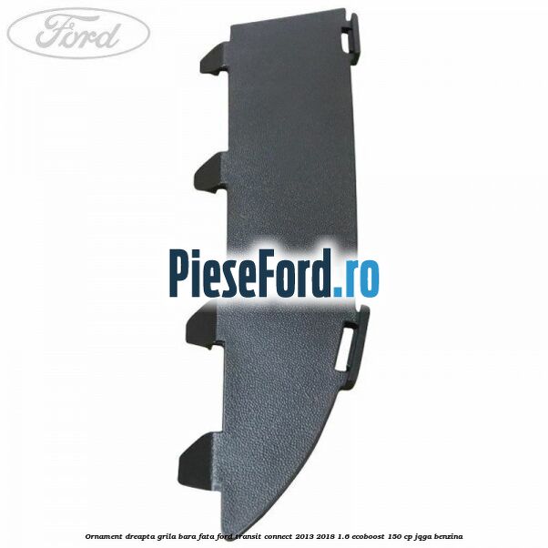 Ornament dreapta grila bara fata Ford Transit Connect 2013-2018 1.6 EcoBoost 150 cp JQGA benzina