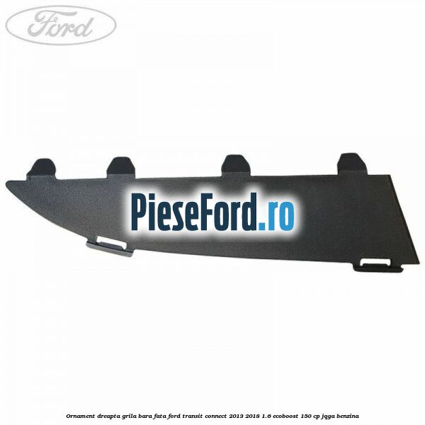 Ornament dreapta grila bara fata Ford Transit Connect 2013-2018 1.6 EcoBoost 150 cp JQGA benzina