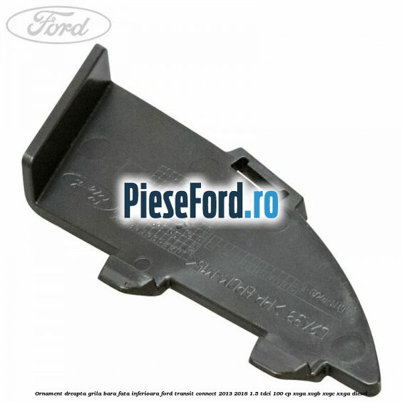 Ornament dreapta grila bara fata inferioara Ford Transit Connect 2013-2018 1.5 TDCi 100 cp XVGA, XVGB, XVGC, XXGA diesel