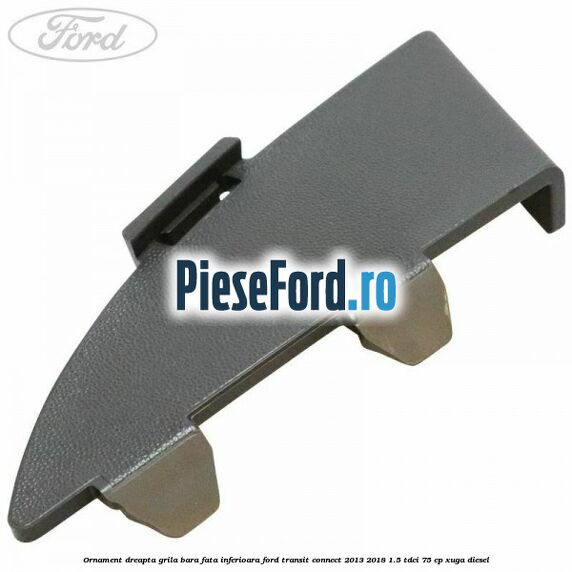 Ornament dreapta grila bara fata inferioara Ford Transit Connect 2013-2018 1.5 TDCi 75 cp XUGA diesel