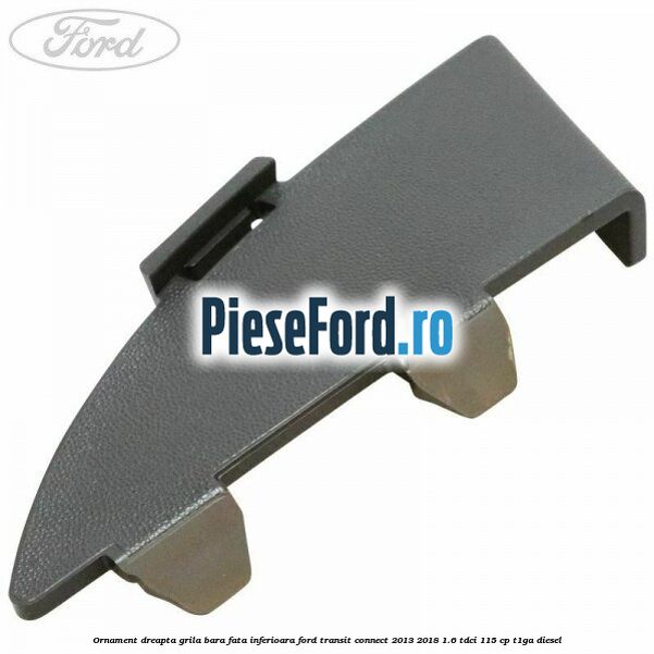 Ornament dreapta grila bara fata inferioara Ford Transit Connect 2013-2018 1.6 TDCi 115 cp T1GA diesel