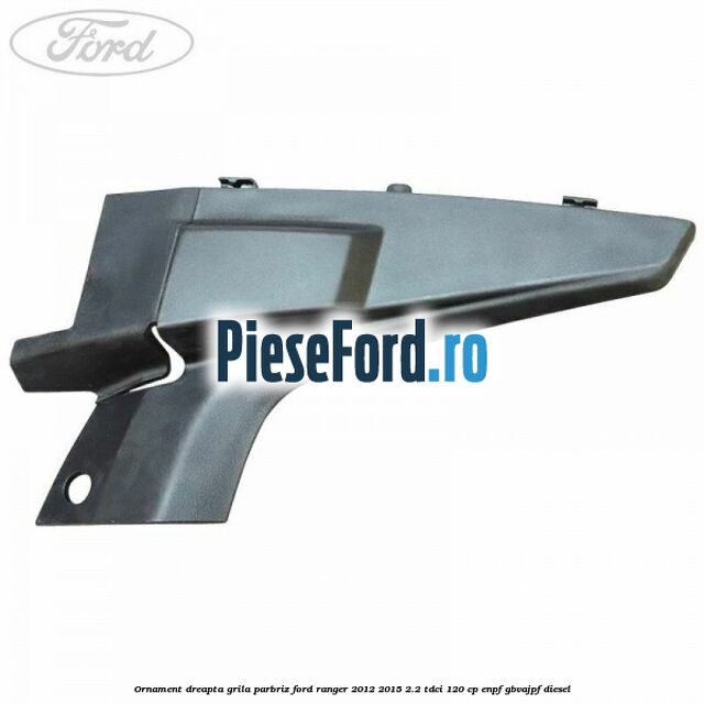 Ornament dreapta grila parbriz Ford Ranger 2012-2015 2.2 TDCi 120 cp ENPF, GBVAJPF diesel