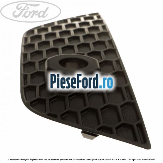 Ornament dreapta inferior sub DRL cu senzori parcare an 03/2010-04/2015 Ford S-Max 2007-2014 1.6 TDCi 115 cp T1WA, T1WB diesel