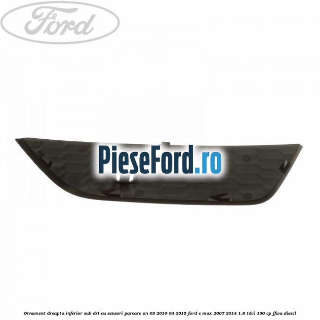 Ornament dreapta inferior sub DRL cu senzori parcare an 03/2010-04/2015 Ford S-Max 2007-2014 1.8 TDCi 100 cp FFWA diesel
