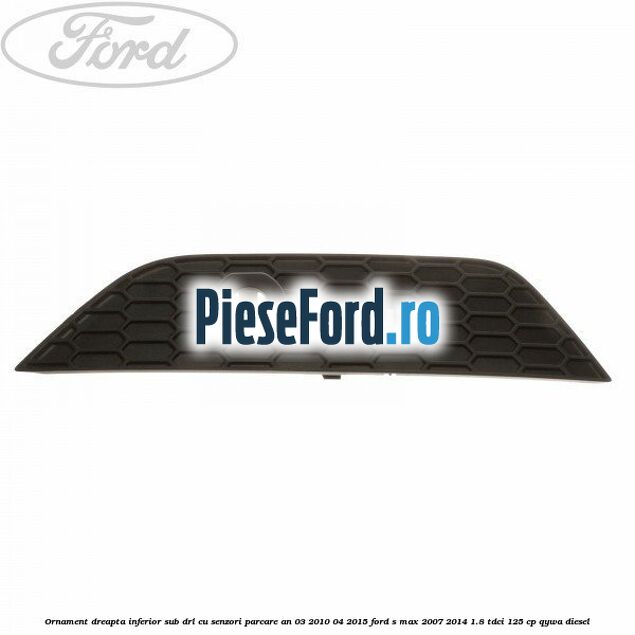 Ornament dreapta inferior sub DRL cu senzori parcare an 03/2010-04/2015 Ford S-Max 2007-2014 1.8 TDCi 125 cp QYWA diesel