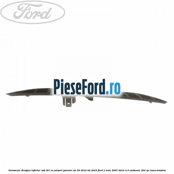 Ornament dreapta inferior sub DRL cu senzori parcare an 03/2010-04/2015 Ford S-Max 2007-2014 2.0 EcoBoost 203 cp TNWA benzina