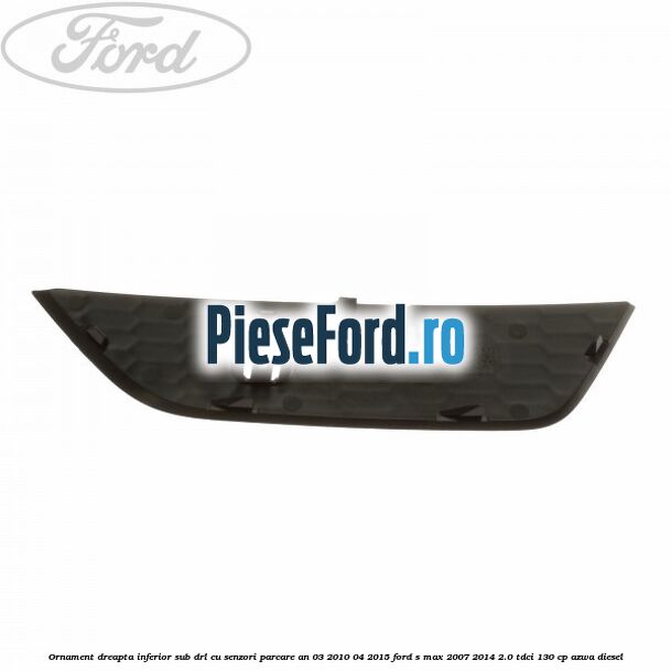 Ornament dreapta inferior sub DRL cu senzori parcare an 03/2010-04/2015 Ford S-Max 2007-2014 2.0 TDCi 130 cp AZWA diesel