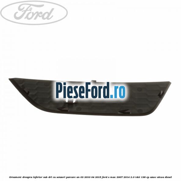 Ornament dreapta inferior sub DRL cu senzori parcare an 03/2010-04/2015 Ford S-Max 2007-2014 2.0 TDCi 136 cp Ornament dreapta inferior sub DRL cu senzori parcare an 03/2010-04/2015 Ford S-Max 2007-2014 2.0 TDCi 136 cp AZWC, UKWA diesel