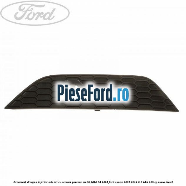 Ornament dreapta inferior sub DRL cu senzori parcare an 03/2010-04/2015 Ford S-Max 2007-2014 2.0 TDCi 163 cp TXWA diesel