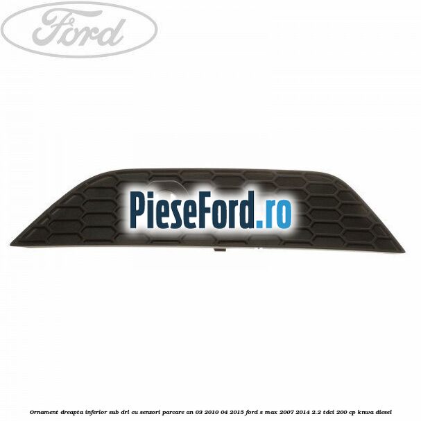 Ornament dreapta inferior sub DRL cu senzori parcare an 03/2010-04/2015 Ford S-Max 2007-2014 2.2 TDCi 200 cp KNWA diesel