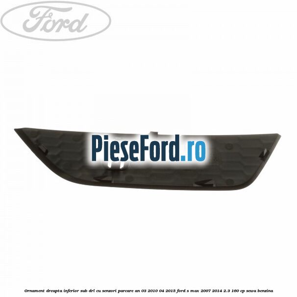 Ornament dreapta inferior sub DRL cu senzori parcare an 03/2010-04/2015 Ford S-Max 2007-2014 2.3 160 cp Ornament dreapta inferior sub DRL cu senzori parcare an 03/2010-04/2015 Ford S-Max 2007-2014 2.3 160 cp SEWA benzina