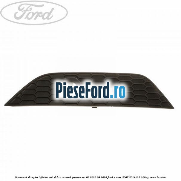 Ornament dreapta inferior sub DRL cu senzori parcare an 03/2010-04/2015 Ford S-Max 2007-2014 2.3 160 cp SEWA benzina