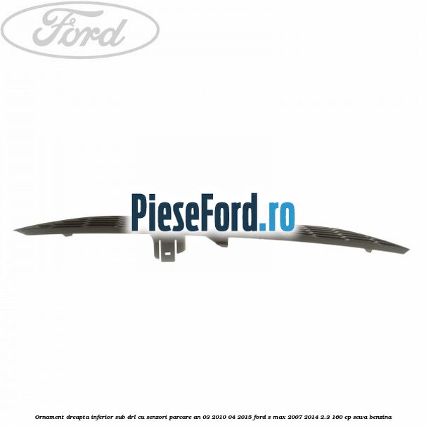 Ornament dreapta inferior sub DRL cu senzori parcare an 03/2010-04/2015 Ford S-Max 2007-2014 2.3 160 cp Ornament dreapta inferior sub DRL cu senzori parcare an 03/2010-04/2015 Ford S-Max 2007-2014 2.3 160 cp SEWA benzina