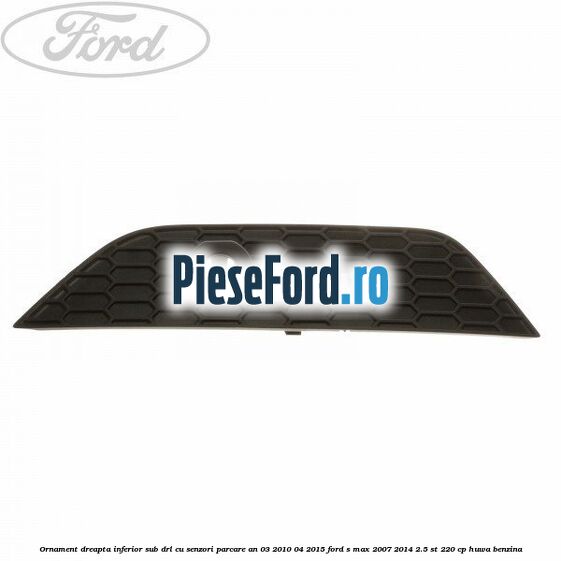 Ornament dreapta inferior sub DRL cu senzori parcare an 03/2010-04/2015 Ford S-Max 2007-2014 2.5 ST 220 cp HUWA benzina