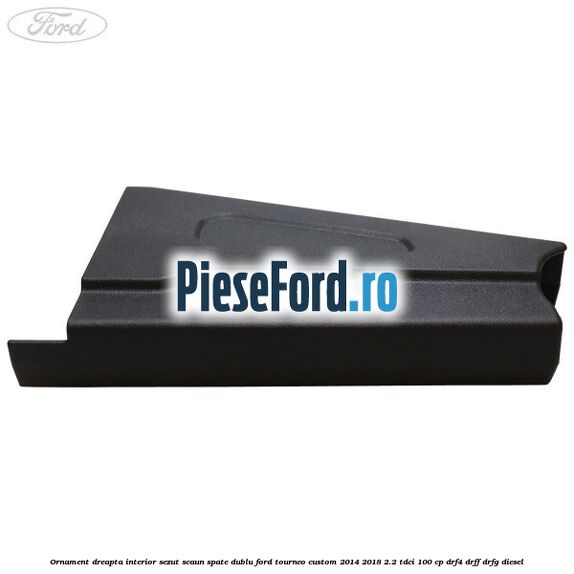 Ornament dreapta interior sezut scaun spate dublu Ford Tourneo Custom 2014-2018 2.2 TDCi 100 cp DRF4, DRFF, DRFG diesel