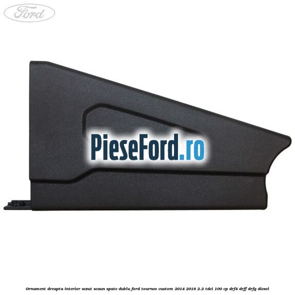 Ornament dreapta interior sezut scaun spate dublu Ford Tourneo Custom 2014-2018 2.2 TDCi 100 cp DRF4, DRFF, DRFG diesel
