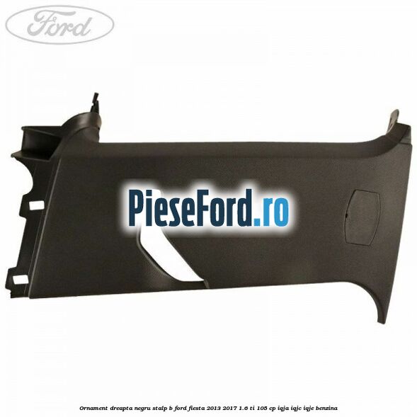 Ornament dreapta negru stalp B Ford Fiesta 2013-2017 1.6 Ti 105 cp IQJA, IQJC, IQJE benzina