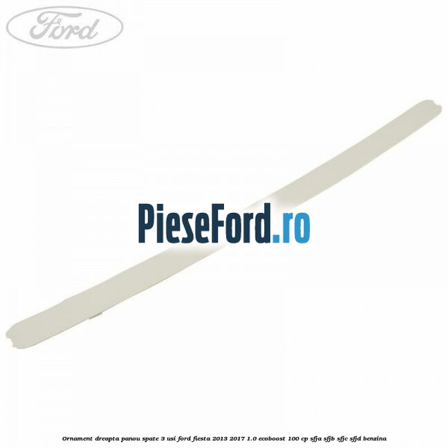 Ornament dreapta panou spate 3 usi Ford Fiesta 2013-2017 1.0 EcoBoost 100 cp SFJA, SFJB, SFJC, SFJD benzina