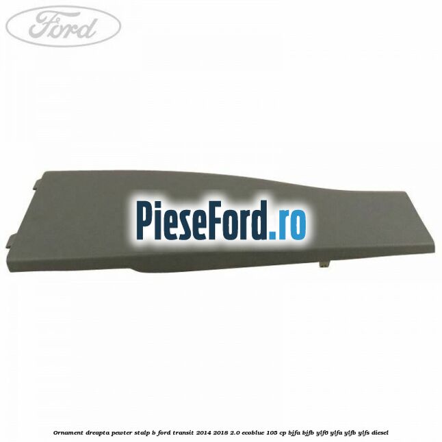 Ornament dreapta pewter stalp B Ford Transit 2014-2018 2.0 EcoBlue 105 cp BJFA, BJFB, YLF6, YLFA, YLFB, YLFS diesel