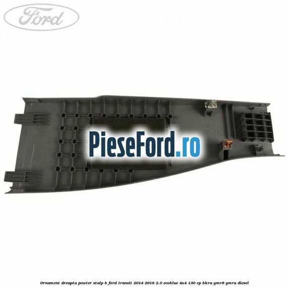 Ornament dreapta pewter stalp B Ford Transit 2014-2018 2.0 EcoBlue 4x4 130 cp BKRA, YMR6, YMRA diesel