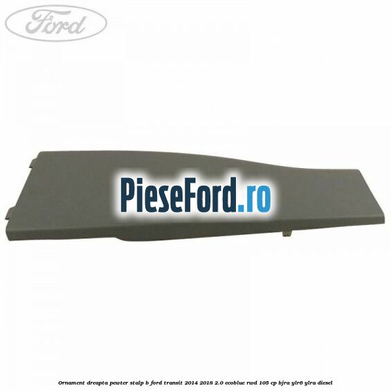 Ornament dreapta pewter stalp B Ford Transit 2014-2018 2.0 EcoBlue RWD 105 cp BJRA, YLR6, YLRA diesel