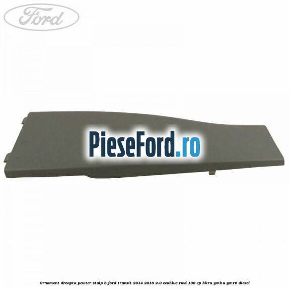 Ornament dreapta pewter stalp B Ford Transit 2014-2018 2.0 EcoBlue RWD 130 cp BKRA, YMHA, YMR6 diesel