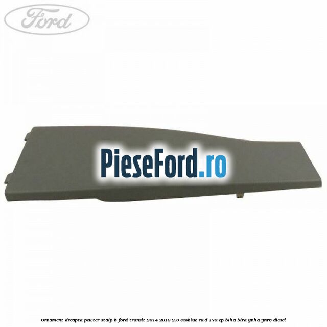 Ornament dreapta pewter stalp B Ford Transit 2014-2018 2.0 EcoBlue RWD 170 cp BLHA, BLRA, YNHA, YNR6 diesel