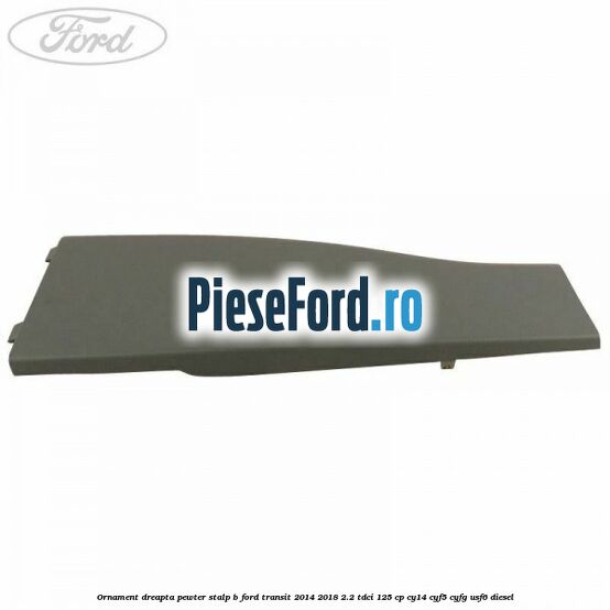 Ornament dreapta pewter stalp B Ford Transit 2014-2018 2.2 TDCi 125 cp CY14, CYF5, CYFG, USF6 diesel