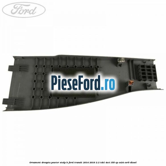 Ornament dreapta pewter stalp B Ford Transit 2014-2018 2.2 TDCi 4x4 155 cp CV24, CVR5 diesel