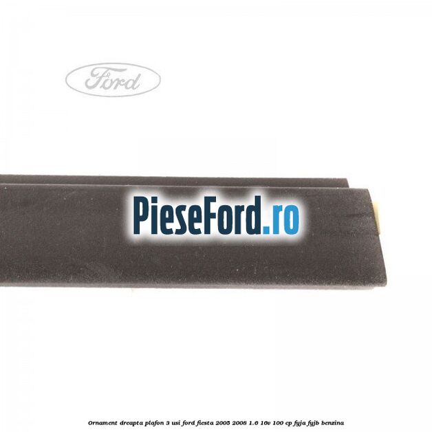 Ornament dreapta plafon 3 usi Ford Fiesta 2005-2008 1.6 16V 100 cp FYJA, FYJB benzina