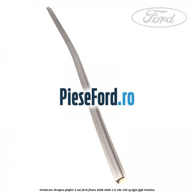 Ornament dreapta plafon 3 usi Ford Fiesta 2005-2008 1.6 16V 100 cp FYJA, FYJB benzina