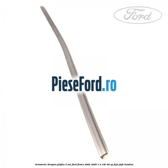 Ornament dreapta plafon 5 usi Ford Fiesta 2002-2005 1.4 16V 80 cp FXJA, FXJB benzina
