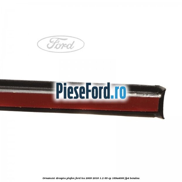 Ornament dreapta plafon Ford Ka 2009-2016 1.2 69 cp 169A4000, FP4 benzina