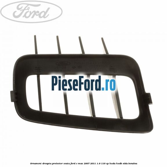 Ornament dreapta proiector ceata Ford C-Max 2007-2011 1.6 116 cp HXDA, HXDB, SIDA benzina