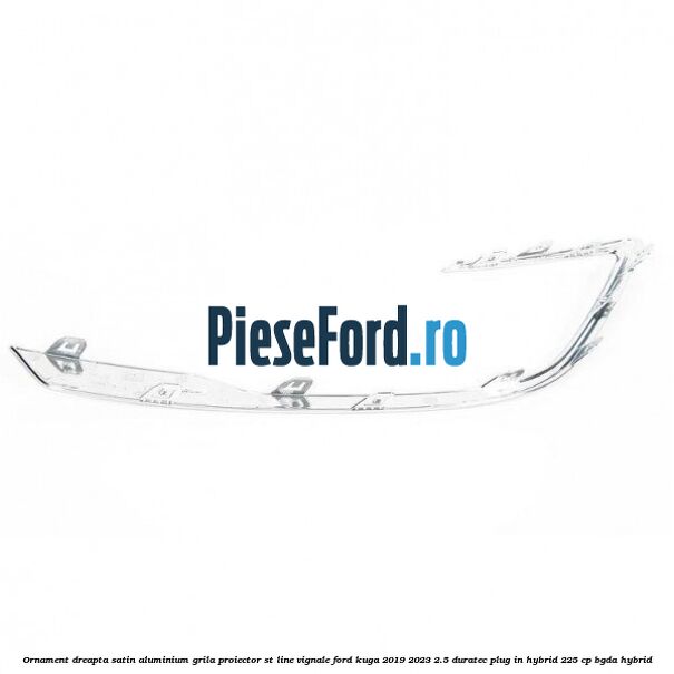 Ornament dreapta satin aluminium grila proiector ST Line Vignale Ford Kuga 2019-2023 2.5 Duratec Plug-in-Hybrid 225 cp BGDA hybrid