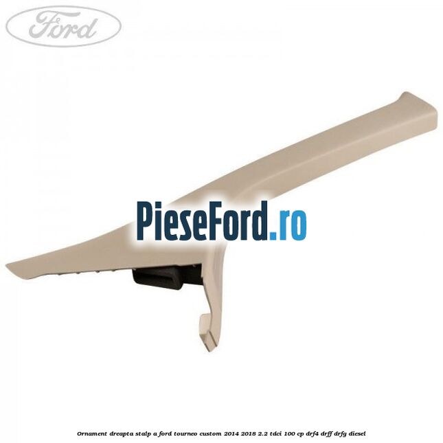 Ornament dreapta stalp A Ford Tourneo Custom 2014-2018 2.2 TDCi 100 cp DRF4, DRFF, DRFG diesel