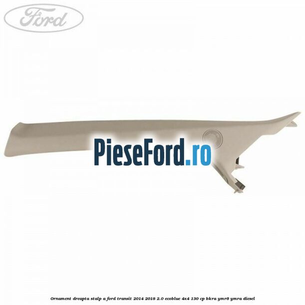 Ornament dreapta stalp A Ford Transit 2014-2018 2.0 EcoBlue 4x4 130 cp BKRA, YMR6, YMRA diesel