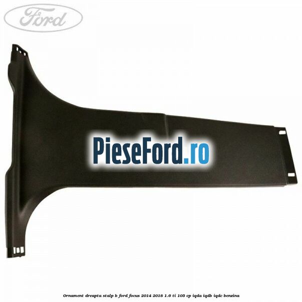 Ornament dreapta stalp B Ford Focus 2014-2018 1.6 Ti 105 cp Ornament dreapta stalp B Ford Focus 2014-2018 1.6 Ti 105 cp IQDA, IQDB, IQDC benzina