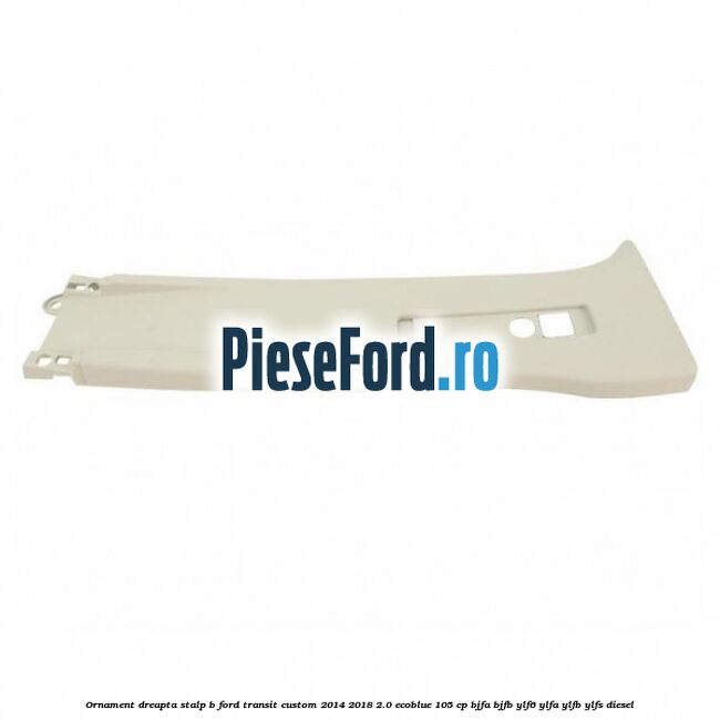 Ornament dreapta stalp B Ford Transit Custom 2014-2018 2.0 EcoBlue 105 cp BJFA, BJFB, YLF6, YLFA, YLFB, YLFS diesel