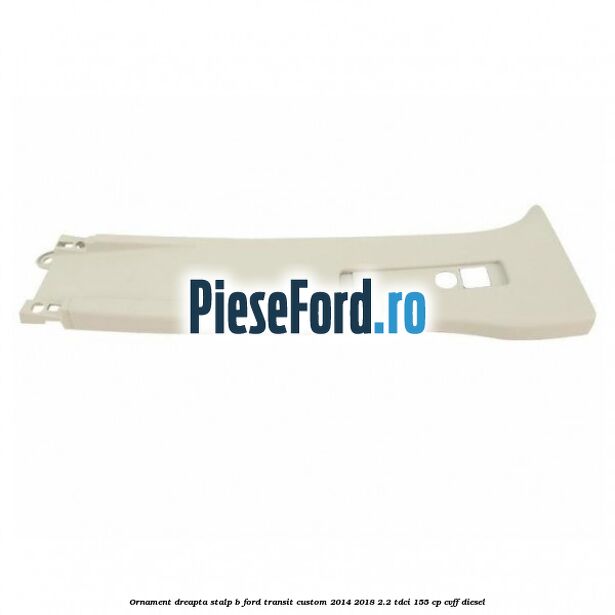 Ornament dreapta stalp B Ford Transit Custom 2014-2018 2.2 TDCi 155 cp CVFF diesel