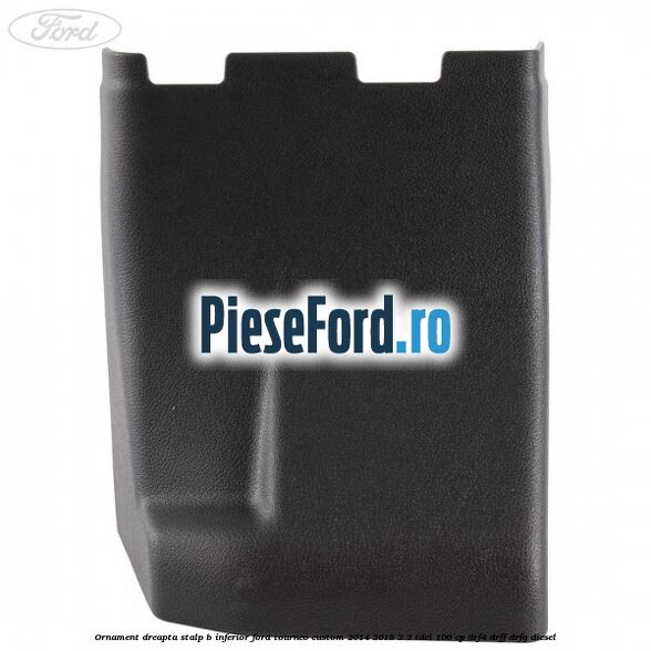 Ornament dreapta stalp B inferior Ford Tourneo Custom 2014-2018 2.2 TDCi 100 cp Ornament dreapta stalp B inferior Ford Tourneo Custom 2014-2018 2.2 TDCi 100 cp DRF4, DRFF, DRFG diesel