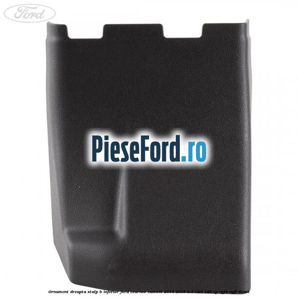Ornament dreapta stalp B inferior Ford Tourneo Custom 2014-2018 2.2 TDCi 125 cp CYF4, CYFF diesel