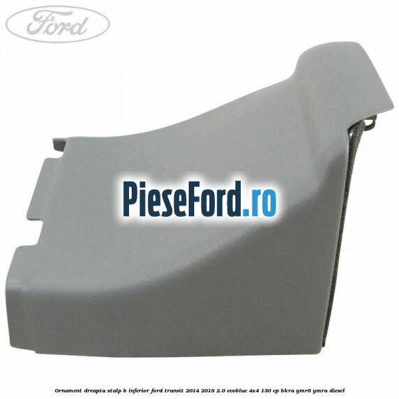 Ornament dreapta stalp B inferior Ford Transit 2014-2018 2.0 EcoBlue 4x4 130 cp BKRA, YMR6, YMRA diesel