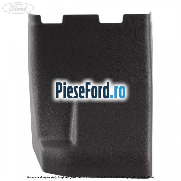 Ornament dreapta stalp B inferior Ford Transit Custom 2014-2018 2.2 TDCi 100 cp Ornament dreapta stalp B inferior Ford Transit Custom 2014-2018 2.2 TDCi 100 cp DRF4, DRFF, DRFG diesel