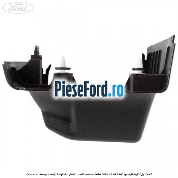 Ornament dreapta stalp B inferior Ford Transit Custom 2014-2018 2.2 TDCi 100 cp Ornament dreapta stalp B inferior Ford Transit Custom 2014-2018 2.2 TDCi 100 cp DRF4, DRFF, DRFG diesel