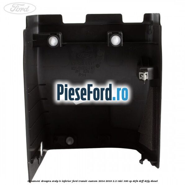 Ornament dreapta stalp B inferior Ford Transit Custom 2014-2018 2.2 TDCi 100 cp Ornament dreapta stalp B inferior Ford Transit Custom 2014-2018 2.2 TDCi 100 cp DRF4, DRFF, DRFG diesel