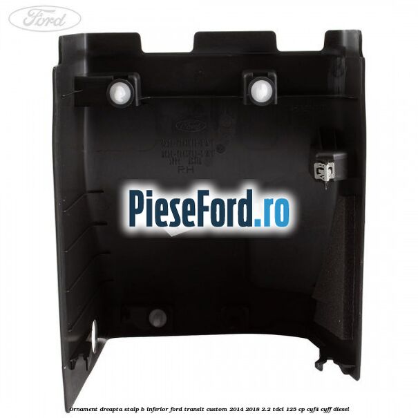 Ornament dreapta stalp B inferior Ford Transit Custom 2014-2018 2.2 TDCi 125 cp Ornament dreapta stalp B inferior Ford Transit Custom 2014-2018 2.2 TDCi 125 cp CYF4, CYFF diesel