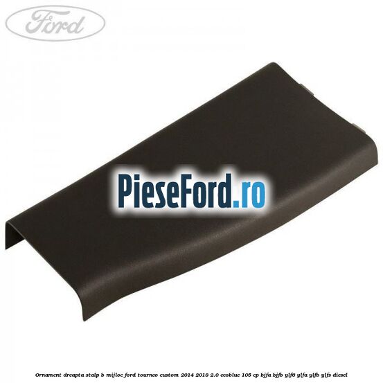 Ornament dreapta stalp B mijloc Ford Tourneo Custom 2014-2018 2.0 EcoBlue 105 cp BJFA, BJFB, YLF6, YLFA, YLFB, YLFS diesel