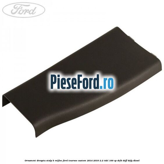 Ornament dreapta stalp B mijloc Ford Tourneo Custom 2014-2018 2.2 TDCi 100 cp DRF4, DRFF, DRFG diesel